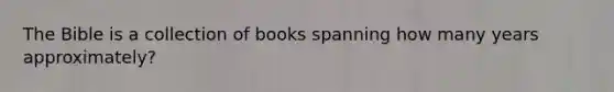 The Bible is a collection of books spanning how many years approximately?