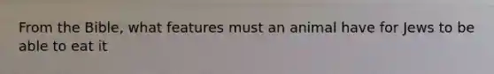 From the Bible, what features must an animal have for Jews to be able to eat it