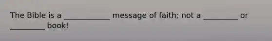 The Bible is a ____________ message of faith; not a _________ or _________ book!
