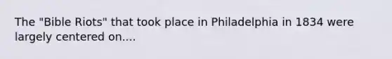 The "Bible Riots" that took place in Philadelphia in 1834 were largely centered on....