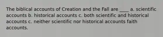 The biblical accounts of Creation and the Fall are ____ a. scientific accounts b. historical accounts c. both scientific and historical accounts c. neither scientific nor historical accounts faith accounts.