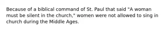 Because of a biblical command of St. Paul that said "A woman must be silent in the church," women were not allowed to sing in church during the Middle Ages.