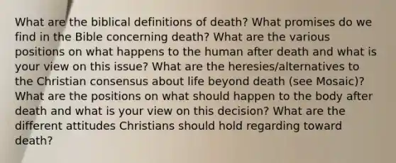 What are the biblical definitions of death? What promises do we find in the Bible concerning death? What are the various positions on what happens to the human after death and what is your view on this issue? What are the heresies/alternatives to the Christian consensus about life beyond death (see Mosaic)? What are the positions on what should happen to the body after death and what is your view on this decision? What are the different attitudes Christians should hold regarding toward death?