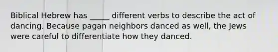 Biblical Hebrew has _____ different verbs to describe the act of dancing. Because pagan neighbors danced as well, the Jews were careful to differentiate how they danced.