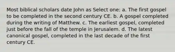 Most biblical scholars date John as Select one: a. The first gospel to be completed in the second century CE. b. A gospel completed during the writing of Matthew. c. The earliest gospel, completed just before the fall of the temple in Jerusalem. d. The latest canonical gospel, completed in the last decade of the first century CE.