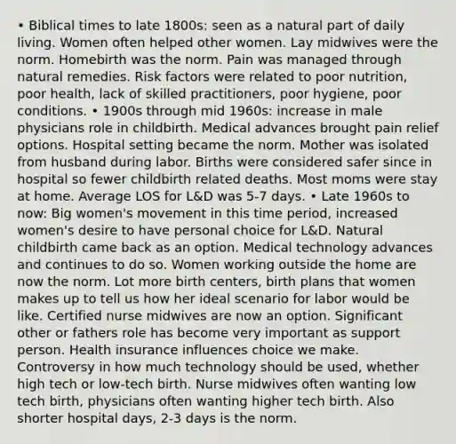 • Biblical times to late 1800s: seen as a natural part of daily living. Women often helped other women. Lay midwives were the norm. Homebirth was the norm. Pain was managed through natural remedies. Risk factors were related to poor nutrition, poor health, lack of skilled practitioners, poor hygiene, poor conditions. • 1900s through mid 1960s: increase in male physicians role in childbirth. Medical advances brought pain relief options. Hospital setting became the norm. Mother was isolated from husband during labor. Births were considered safer since in hospital so fewer childbirth related deaths. Most moms were stay at home. Average LOS for L&D was 5-7 days. • Late 1960s to now: Big women's movement in this time period, increased women's desire to have personal choice for L&D. Natural childbirth came back as an option. Medical technology advances and continues to do so. Women working outside the home are now the norm. Lot more birth centers, birth plans that women makes up to tell us how her ideal scenario for labor would be like. Certified nurse midwives are now an option. Significant other or fathers role has become very important as support person. Health insurance influences choice we make. Controversy in how much technology should be used, whether high tech or low-tech birth. Nurse midwives often wanting low tech birth, physicians often wanting higher tech birth. Also shorter hospital days, 2-3 days is the norm.