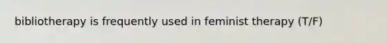 bibliotherapy is frequently used in feminist therapy (T/F)