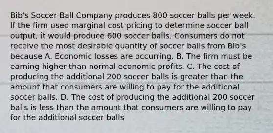 Bib's Soccer Ball Company produces 800 soccer balls per week. If the firm used marginal cost pricing to determine soccer ball output, it would produce 600 soccer balls. Consumers do not receive the most desirable quantity of soccer balls from Bib's because A. Economic losses are occurring. B. The firm must be earning higher than normal economic profits. C. The cost of producing the additional 200 soccer balls is greater than the amount that consumers are willing to pay for the additional soccer balls. D. The cost of producing the additional 200 soccer balls is less than the amount that consumers are willing to pay for the additional soccer balls