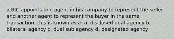 a BIC appoints one agent in his company to represent the seller and another agent to represent the buyer in the same transaction. this is known as a: a. disclosed dual agency b. bilateral agency c. dual sub agency d. designated agency