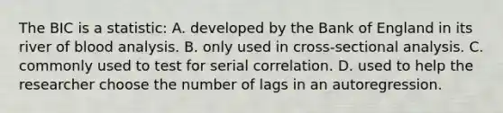 The BIC is a statistic: A. developed by the Bank of England in its river of blood analysis. B. only used in cross-sectional analysis. C. commonly used to test for serial correlation. D. used to help the researcher choose the number of lags in an autoregression.