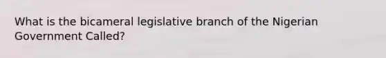 What is the bicameral legislative branch of the Nigerian Government Called?