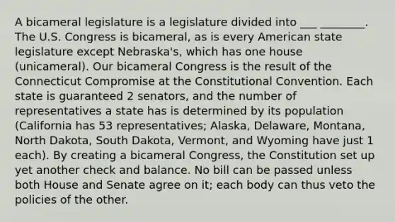 A bicameral legislature is a legislature divided into ___ ________. The U.S. Congress is bicameral, as is every American state legislature except Nebraska's, which has one house (unicameral). Our bicameral Congress is the result of the Connecticut Compromise at the Constitutional Convention. Each state is guaranteed 2 senators, and the number of representatives a state has is determined by its population (California has 53 representatives; Alaska, Delaware, Montana, North Dakota, South Dakota, Vermont, and Wyoming have just 1 each). By creating a bicameral Congress, the Constitution set up yet another check and balance. No bill can be passed unless both House and Senate agree on it; each body can thus veto the policies of the other.