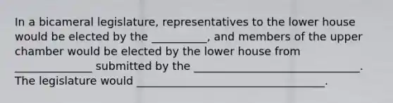 In a bicameral legislature, representatives to the lower house would be elected by the __________, and members of the upper chamber would be elected by the lower house from ______________ submitted by the ______________________________. The legislature would __________________________________.