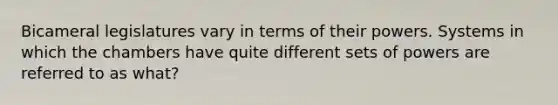 Bicameral legislatures vary in terms of their powers. Systems in which the chambers have quite different sets of powers are referred to as what?