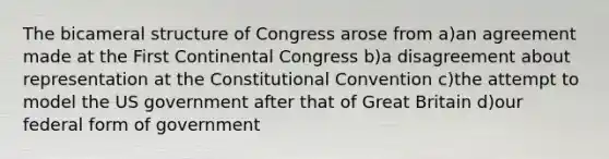 The bicameral structure of Congress arose from a)an agreement made at the First Continental Congress b)a disagreement about representation at the Constitutional Convention c)the attempt to model the US government after that of Great Britain d)our federal form of government