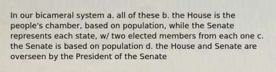 In our bicameral system a. all of these b. the House is the people's chamber, based on population, while the Senate represents each state, w/ two elected members from each one c. the Senate is based on population d. the House and Senate are overseen by the President of the Senate