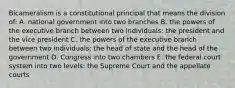 Bicameralism is a constitutional principal that means the division of: A. national government into two branches B. the powers of the executive branch between two individuals: the president and the vice president C. the powers of the executive branch between two individuals: the head of state and the head of the government D. Congress into two chambers E. the federal court system into two levels: the Supreme Court and the appellate courts