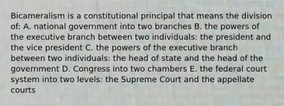 Bicameralism is a constitutional principal that means the division of: A. national government into two branches B. the powers of the executive branch between two individuals: the president and the vice president C. the powers of the executive branch between two individuals: the head of state and the head of the government D. Congress into two chambers E. the federal court system into two levels: the Supreme Court and the appellate courts