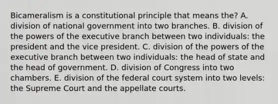 Bicameralism is a constitutional principle that means the? A. division of national government into two branches. B. division of the powers of the executive branch between two individuals: the president and the vice president. C. division of the powers of the executive branch between two individuals: the head of state and the head of government. D. division of Congress into two chambers. E. division of the federal court system into two levels: the Supreme Court and the appellate courts.