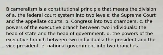 Bicameralism is a constitutional principle that means the division of a. <a href='https://www.questionai.com/knowledge/kpreRDKlD3-the-federal-court-system' class='anchor-knowledge'>the federal court system</a> into two levels: the Supreme Court and the appellate courts. b. Congress into two chambers. c. the <a href='https://www.questionai.com/knowledge/kKSx9oT84t-powers-of' class='anchor-knowledge'>powers of</a> <a href='https://www.questionai.com/knowledge/kBllUhZHhd-the-executive-branch' class='anchor-knowledge'>the executive branch</a> between two individuals: the head of state and the head of government. d. the powers of the executive branch between two individuals: the president and the vice president. e. national government into two branches.