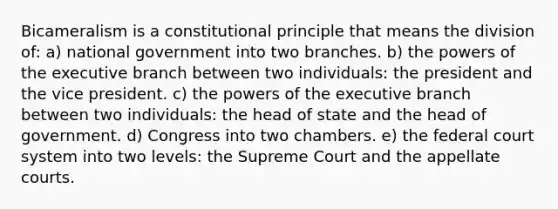 Bicameralism is a constitutional principle that means the division of: a) national government into two branches. b) the powers of the executive branch between two individuals: the president and the vice president. c) the powers of the executive branch between two individuals: the head of state and the head of government. d) Congress into two chambers. e) the federal court system into two levels: the Supreme Court and the appellate courts.