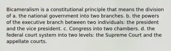 Bicameralism is a constitutional principle that means the division of a. the national government into two branches. b. the powers of the executive branch between two individuals: the president and the vice president. c. Congress into two chambers. d. the federal court system into two levels: the Supreme Court and the appellate courts.