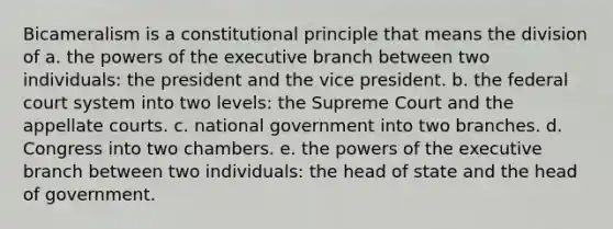 Bicameralism is a constitutional principle that means the division of a. the <a href='https://www.questionai.com/knowledge/kKSx9oT84t-powers-of' class='anchor-knowledge'>powers of</a> <a href='https://www.questionai.com/knowledge/kBllUhZHhd-the-executive-branch' class='anchor-knowledge'>the executive branch</a> between two individuals: the president and the vice president. b. <a href='https://www.questionai.com/knowledge/kpreRDKlD3-the-federal-court-system' class='anchor-knowledge'>the federal court system</a> into two levels: the Supreme Court and the appellate courts. c. national government into two branches. d. Congress into two chambers. e. the powers of the executive branch between two individuals: the head of state and the head of government.