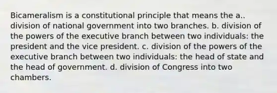 Bicameralism is a constitutional principle that means the a.. division of national government into two branches. b. division of the powers of the executive branch between two individuals: the president and the vice president. c. division of the powers of the executive branch between two individuals: the head of state and the head of government. d. division of Congress into two chambers.