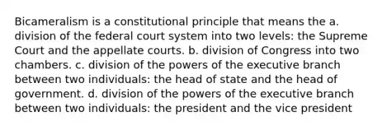 Bicameralism is a constitutional principle that means the a. division of the federal court system into two levels: the Supreme Court and the appellate courts. b. division of Congress into two chambers. c. division of the powers of the executive branch between two individuals: the head of state and the head of government. d. division of the powers of the executive branch between two individuals: the president and the vice president