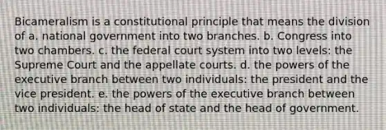 Bicameralism is a constitutional principle that means the division of a. national government into two branches. b. Congress into two chambers. c. the federal court system into two levels: the Supreme Court and the appellate courts. d. the powers of the executive branch between two individuals: the president and the vice president. e. the powers of the executive branch between two individuals: the head of state and the head of government.