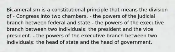 Bicameralism is a constitutional principle that means the division of - Congress into two chambers. - the powers of the judicial branch between federal and state - the powers of the executive branch between two individuals: the president and the vice president. - the powers of the executive branch between two individuals: the head of state and the head of government.