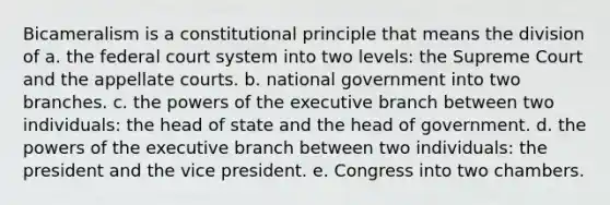 Bicameralism is a constitutional principle that means the division of a. the federal court system into two levels: the Supreme Court and the appellate courts. b. national government into two branches. c. the powers of the executive branch between two individuals: the head of state and the head of government. d. the powers of the executive branch between two individuals: the president and the vice president. e. Congress into two chambers.