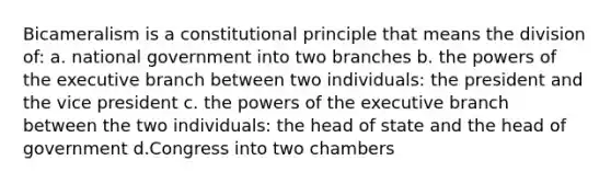 Bicameralism is a constitutional principle that means the division of: a. national government into two branches b. the powers of the executive branch between two individuals: the president and the vice president c. the powers of the executive branch between the two individuals: the head of state and the head of government d.Congress into two chambers