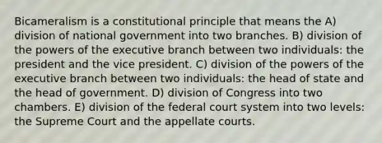 Bicameralism is a constitutional principle that means the A) division of national government into two branches. B) division of the powers of the executive branch between two individuals: the president and the vice president. C) division of the powers of the executive branch between two individuals: the head of state and the head of government. D) division of Congress into two chambers. E) division of the federal court system into two levels: the Supreme Court and the appellate courts.