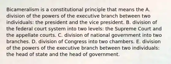 Bicameralism is a constitutional principle that means the A. division of the <a href='https://www.questionai.com/knowledge/kKSx9oT84t-powers-of' class='anchor-knowledge'>powers of</a> <a href='https://www.questionai.com/knowledge/kBllUhZHhd-the-executive-branch' class='anchor-knowledge'>the executive branch</a> between two individuals: the president and the vice president. B. division of <a href='https://www.questionai.com/knowledge/kpreRDKlD3-the-federal-court-system' class='anchor-knowledge'>the federal court system</a> into two levels: the Supreme Court and the appellate courts. C. division of national government into two branches. D. division of Congress into two chambers. E. division of the powers of the executive branch between two individuals: the head of state and the head of government.