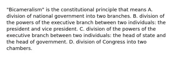 "Bicameralism" is the constitutional principle that means A. division of national government into two branches. B. division of the powers of the executive branch between two individuals: the president and vice president. C. division of the powers of the executive branch between two individuals: the head of state and the head of government. D. division of Congress into two chambers.