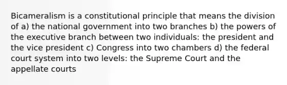 Bicameralism is a constitutional principle that means the division of a) the national government into two branches b) the powers of the executive branch between two individuals: the president and the vice president c) Congress into two chambers d) the federal court system into two levels: the Supreme Court and the appellate courts