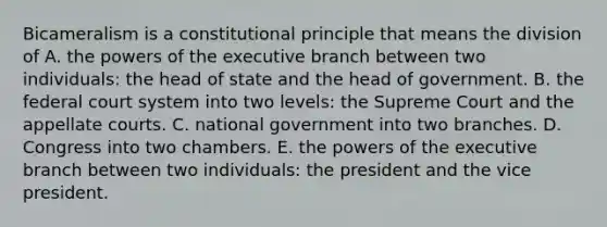 Bicameralism is a constitutional principle that means the division of A. the powers of the executive branch between two individuals: the head of state and the head of government. B. the federal court system into two levels: the Supreme Court and the appellate courts. C. national government into two branches. D. Congress into two chambers. E. the powers of the executive branch between two individuals: the president and the vice president.