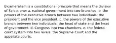 Bicameralism is a constitutional principle that means the division of Select one: a. national government into two branches. b. the powers of the executive branch between two individuals: the president and the vice president. c. the powers of the executive branch between two individuals: the head of state and the head of government. d. Congress into two chambers. e. the federal court system into two levels: the Supreme Court and the appellate courts.