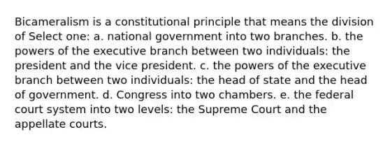 Bicameralism is a constitutional principle that means the division of Select one: a. national government into two branches. b. the powers of the executive branch between two individuals: the president and the vice president. c. the powers of the executive branch between two individuals: the head of state and the head of government. d. Congress into two chambers. e. the federal court system into two levels: the Supreme Court and the appellate courts.