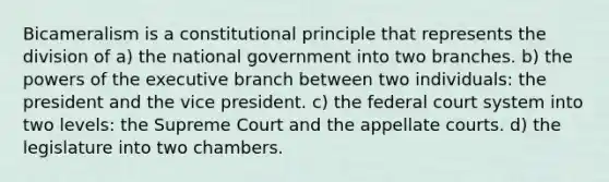 Bicameralism is a constitutional principle that represents the division of a) the national government into two branches. b) the <a href='https://www.questionai.com/knowledge/kKSx9oT84t-powers-of' class='anchor-knowledge'>powers of</a> <a href='https://www.questionai.com/knowledge/kBllUhZHhd-the-executive-branch' class='anchor-knowledge'>the executive branch</a> between two individuals: the president and the vice president. c) <a href='https://www.questionai.com/knowledge/kpreRDKlD3-the-federal-court-system' class='anchor-knowledge'>the federal court system</a> into two levels: the Supreme Court and the appellate courts. d) the legislature into two chambers.