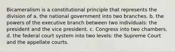 Bicameralism is a constitutional principle that represents the division of a. the national government into two branches. b. the powers of the executive branch between two individuals: the president and the vice president. c. Congress into two chambers. d. the federal court system into two levels: the Supreme Court and the appellate courts.