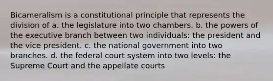 Bicameralism is a constitutional principle that represents the division of a. the legislature into two chambers. b. the <a href='https://www.questionai.com/knowledge/kKSx9oT84t-powers-of' class='anchor-knowledge'>powers of</a> <a href='https://www.questionai.com/knowledge/kBllUhZHhd-the-executive-branch' class='anchor-knowledge'>the executive branch</a> between two individuals: the president and the vice president. c. the national government into two branches. d. <a href='https://www.questionai.com/knowledge/kpreRDKlD3-the-federal-court-system' class='anchor-knowledge'>the federal court system</a> into two levels: the Supreme Court and the appellate courts