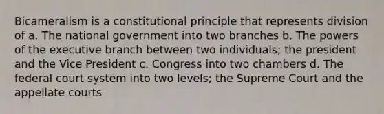 Bicameralism is a constitutional principle that represents division of a. The national government into two branches b. The powers of the executive branch between two individuals; the president and the Vice President c. Congress into two chambers d. The federal court system into two levels; the Supreme Court and the appellate courts