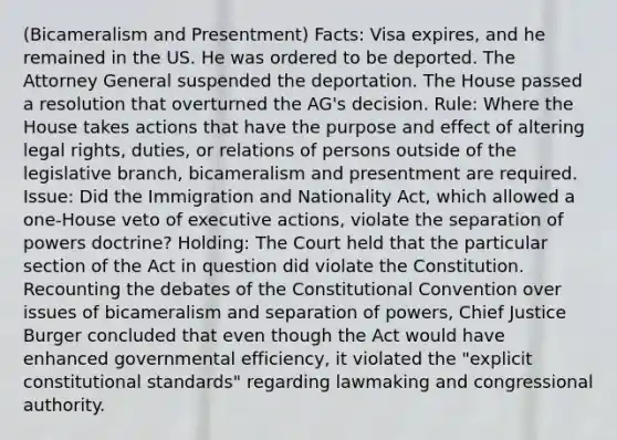 (Bicameralism and Presentment) Facts: Visa expires, and he remained in the US. He was ordered to be deported. The Attorney General suspended the deportation. The House passed a resolution that overturned the AG's decision. Rule: Where the House takes actions that have the purpose and effect of altering legal rights, duties, or relations of persons outside of the legislative branch, bicameralism and presentment are required. Issue: Did the Immigration and Nationality Act, which allowed a one-House veto of executive actions, violate the separation of powers doctrine? Holding: The Court held that the particular section of the Act in question did violate the Constitution. Recounting the debates of the Constitutional Convention over issues of bicameralism and separation of powers, Chief Justice Burger concluded that even though the Act would have enhanced governmental efficiency, it violated the "explicit constitutional standards" regarding lawmaking and congressional authority.