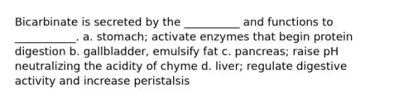 Bicarbinate is secreted by the __________ and functions to ___________. a. stomach; activate enzymes that begin protein digestion b. gallbladder, emulsify fat c. pancreas; raise pH neutralizing the acidity of chyme d. liver; regulate digestive activity and increase peristalsis