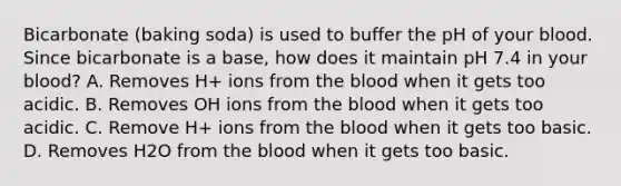 Bicarbonate (baking soda) is used to buffer the pH of your blood. Since bicarbonate is a base, how does it maintain pH 7.4 in your blood? A. Removes H+ ions from the blood when it gets too acidic. B. Removes OH ions from the blood when it gets too acidic. C. Remove H+ ions from the blood when it gets too basic. D. Removes H2O from the blood when it gets too basic.