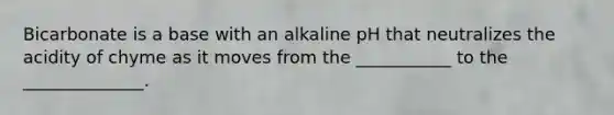 Bicarbonate is a base with an alkaline pH that neutralizes the acidity of chyme as it moves from the ___________ to the ______________.