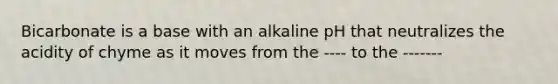 Bicarbonate is a base with an alkaline pH that neutralizes the acidity of chyme as it moves from the ---- to the -------