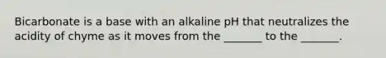 Bicarbonate is a base with an alkaline pH that neutralizes the acidity of chyme as it moves from the _______ to the _______.